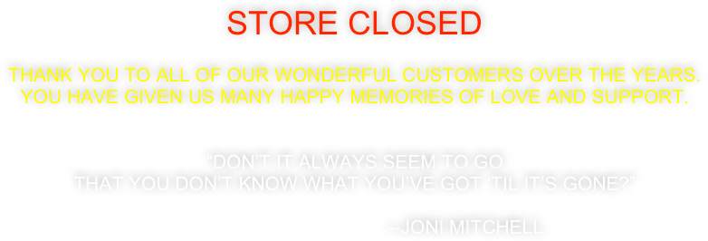 Store closed

Thank you to all of our wonderful customers over the years. 
You have given us many happy memories of love and support. 


“Don’t it always seem to go
That you don’t know what you’ve got ‘til it’s gone?”

                                          --Joni Mitchell